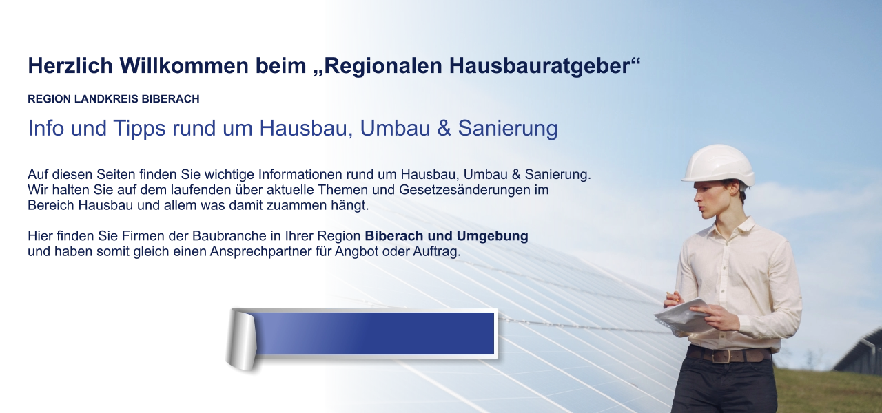 Herzlich Willkommen beim „Regionalen Hausbauratgeber“  REGION LANDKREIS BIBERACH Info und Tipps rund um Hausbau, Umbau & Sanierung  Auf diesen Seiten finden Sie wichtige Informationen rund um Hausbau, Umbau & Sanierung. Wir halten Sie auf dem laufenden über aktuelle Themen und Gesetzesänderungen im  Bereich Hausbau und allem was damit zuammen hängt.  Hier finden Sie Firmen der Baubranche in Ihrer Region Biberach und Umgebung und haben somit gleich einen Ansprechpartner für Angbot oder Auftrag.